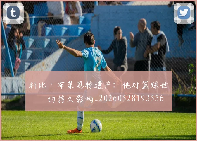 科比·布莱恩特遗产：他对篮球世界的持久影响_20260528193556