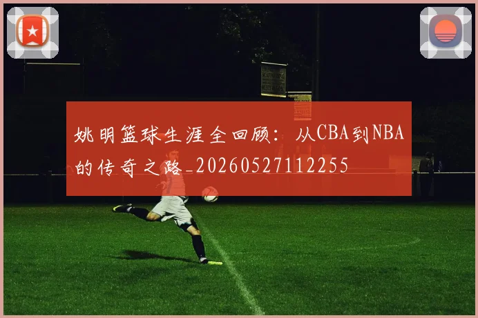 姚明篮球生涯全回顾：从CBA到NBA的传奇之路_20260527112255