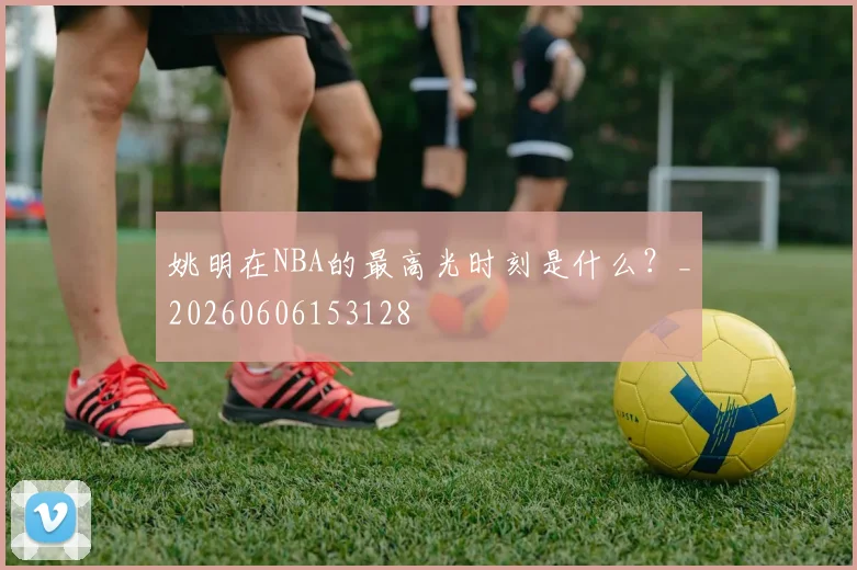 姚明在NBA的最高光时刻是什么？_20260606153128