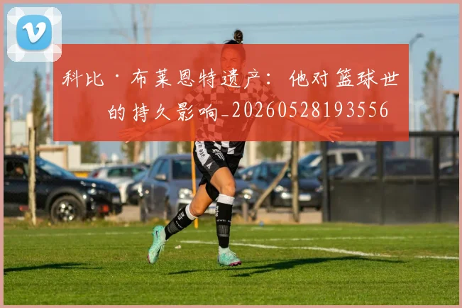 科比·布莱恩特遗产：他对篮球世界的持久影响_20260528193556